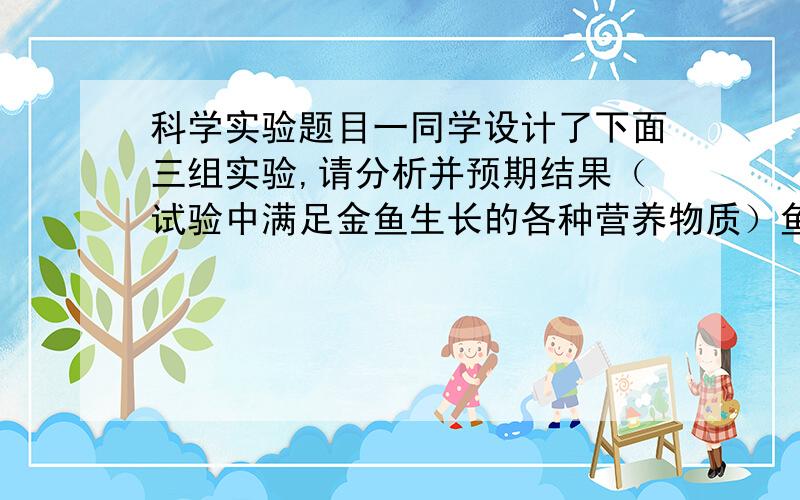 科学实验题目一同学设计了下面三组实验,请分析并预期结果（试验中满足金鱼生长的各种营养物质）鱼缸一：金鱼放在未处理过的自来