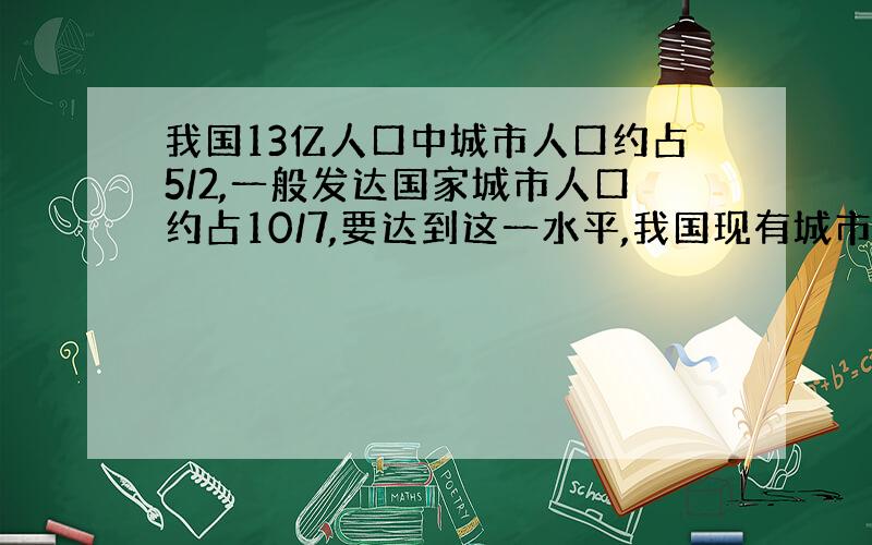 我国13亿人口中城市人口约占5/2,一般发达国家城市人口约占10/7,要达到这一水平,我国现有城市人口要增加