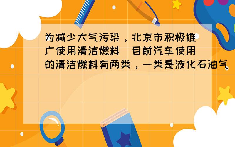 为减少大气污染，北京市积极推广使用清洁燃料．目前汽车使用的清洁燃料有两类，一类是液化石油气（LPG），另一类是压缩天然气