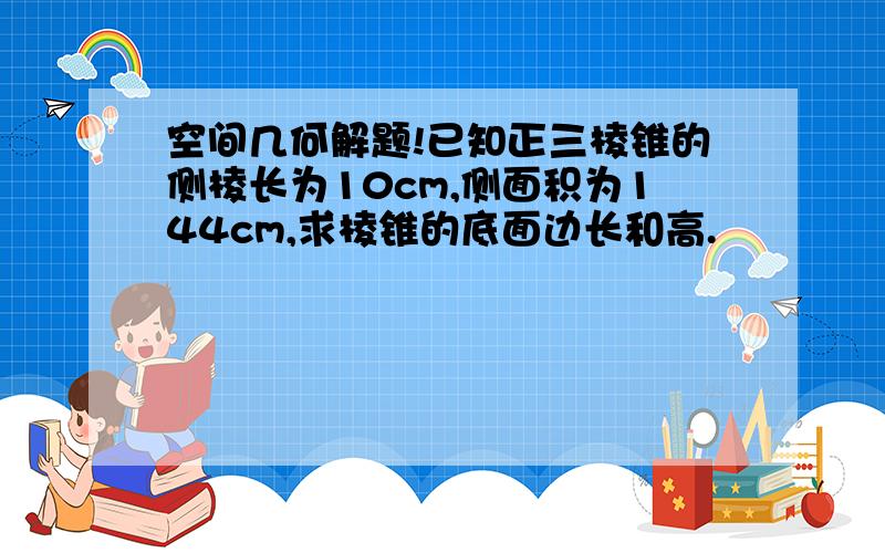 空间几何解题!已知正三棱锥的侧棱长为10cm,侧面积为144cm,求棱锥的底面边长和高.