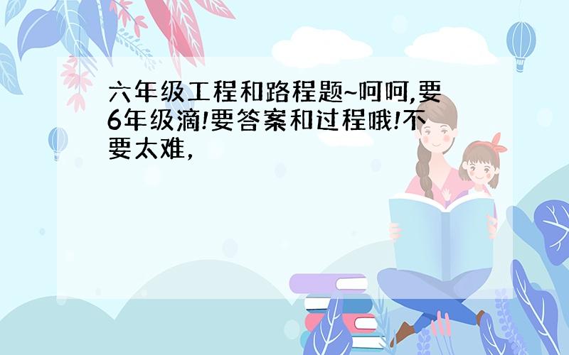 六年级工程和路程题~呵呵,要6年级滴!要答案和过程哦!不要太难，