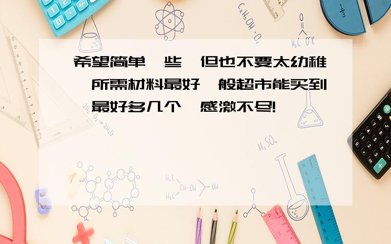 希望简单一些,但也不要太幼稚,所需材料最好一般超市能买到,最好多几个,感激不尽!