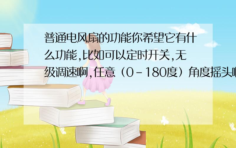 普通电风扇的功能你希望它有什么功能,比如可以定时开关,无级调速啊,任意（0-180度）角度摇头啊,闹钟、遥控等等,想什么