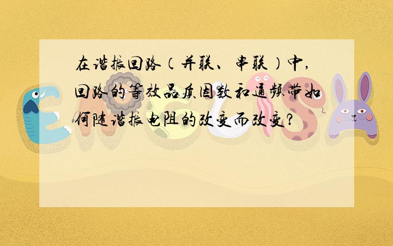 在谐振回路（并联、串联）中,回路的等效品质因数和通频带如何随谐振电阻的改变而改变?