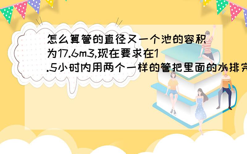 怎么算管的直径又一个池的容积为17.6m3,现在要求在1.5小时内用两个一样的管把里面的水排完!请问管的直径要多少?而且