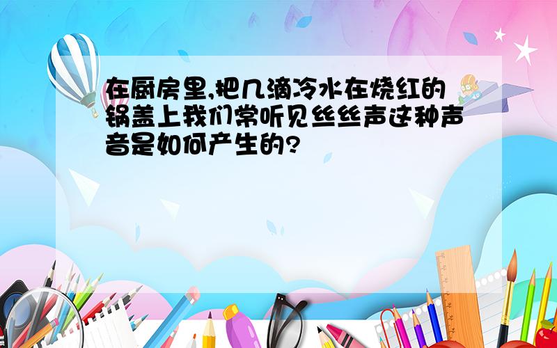 在厨房里,把几滴冷水在烧红的锅盖上我们常听见丝丝声这种声音是如何产生的?