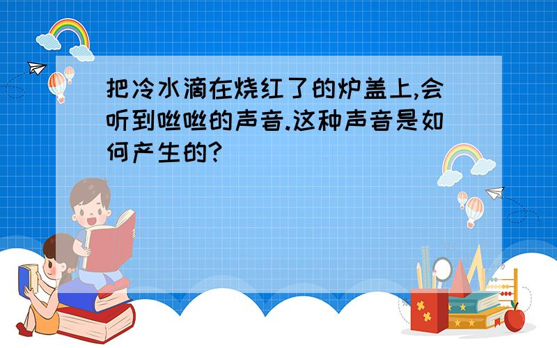 把冷水滴在烧红了的炉盖上,会听到咝咝的声音.这种声音是如何产生的?