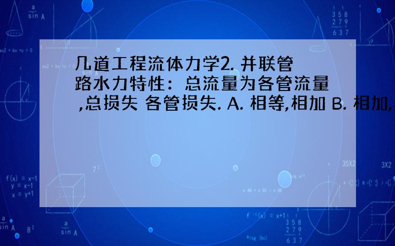 几道工程流体力学2. 并联管路水力特性：总流量为各管流量 ,总损失 各管损失. A. 相等,相加 B. 相加,相加 C.