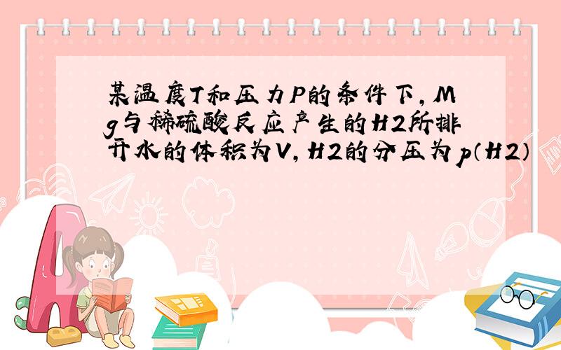 某温度T和压力P的条件下,Mg与稀硫酸反应产生的H2所排开水的体积为V,H2的分压为p（H2）