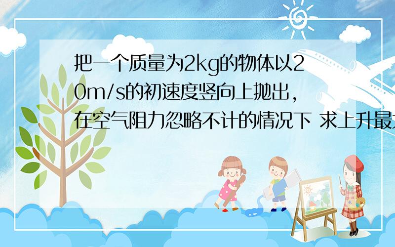 把一个质量为2kg的物体以20m/s的初速度竖向上抛出,在空气阻力忽略不计的情况下 求上升最大高度