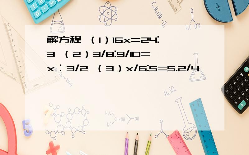 解方程 （1）16x=24:3 （2）3/8:9/10=x：3/2 （3）x/6:5=5.2/4