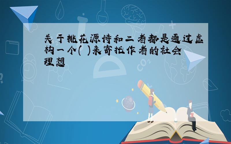 关于桃花源诗和二者都是通过虚构一个( )来寄托作者的社会理想