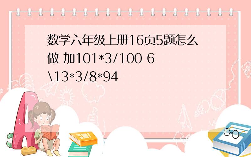 数学六年级上册16页5题怎么做 加101*3/100 6\13*3/8*94