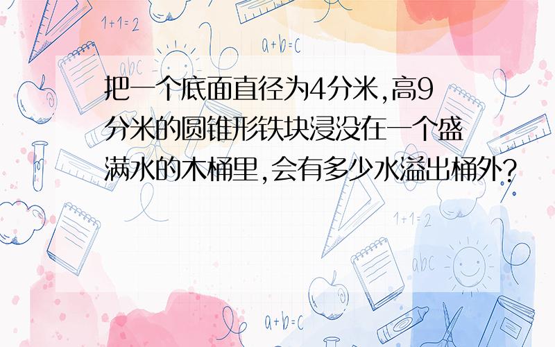 把一个底面直径为4分米,高9分米的圆锥形铁块浸没在一个盛满水的木桶里,会有多少水溢出桶外?