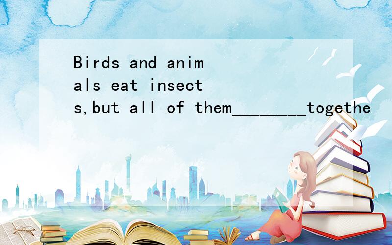 Birds and animals eat insects,but all of them________togethe