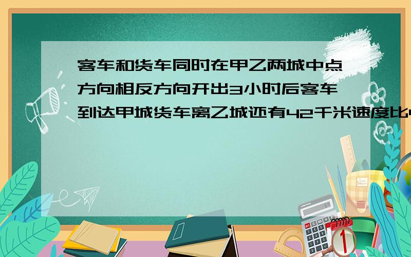 客车和货车同时在甲乙两城中点方向相反方向开出3小时后客车到达甲城货车离乙城还有42千米速度比4比3求全长