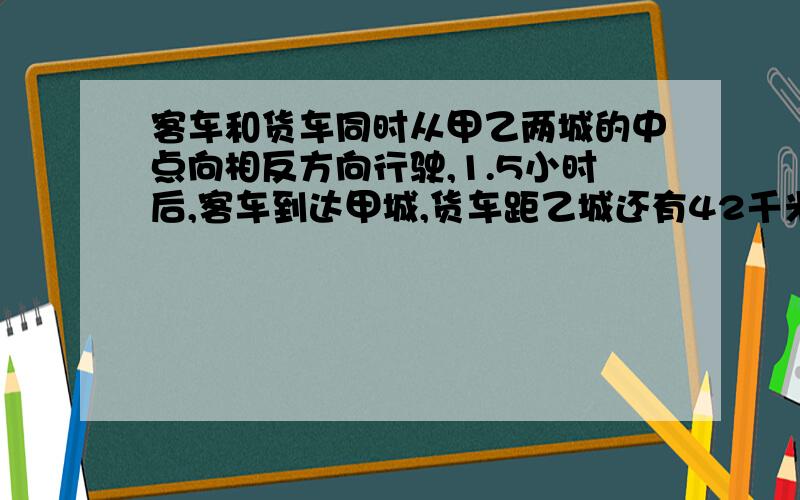 客车和货车同时从甲乙两城的中点向相反方向行驶,1.5小时后,客车到达甲城,货车距乙城还有42千米.已知货车速度是客车的3