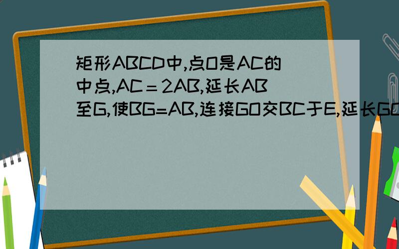 矩形ABCD中,点O是AC的中点,AC＝2AB,延长AB至G,使BG=AB,连接GO交BC于E,延长GO交AD于F……