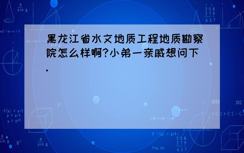 黑龙江省水文地质工程地质勘察院怎么样啊?小弟一亲戚想问下.