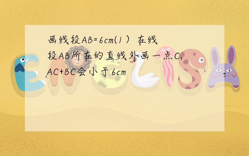 画线段AB=6cm(1）在线段AB所在的直线外画一点C,AC+BC会小于6cm