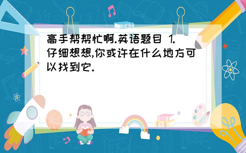 高手帮帮忙啊.英语题目 1.仔细想想,你或许在什么地方可以找到它.