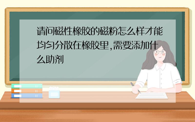 请问磁性橡胶的磁粉怎么样才能均匀分散在橡胶里,需要添加什么助剂