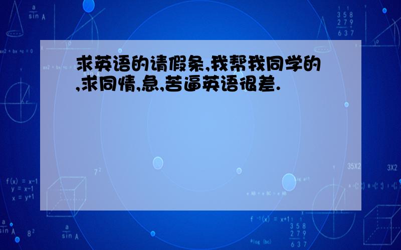 求英语的请假条,我帮我同学的,求同情,急,苦逼英语很差.