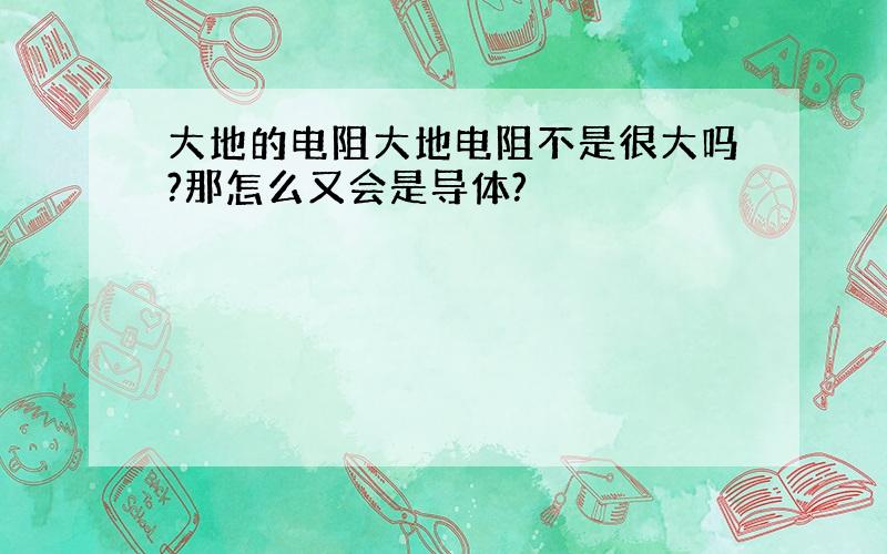 大地的电阻大地电阻不是很大吗?那怎么又会是导体?