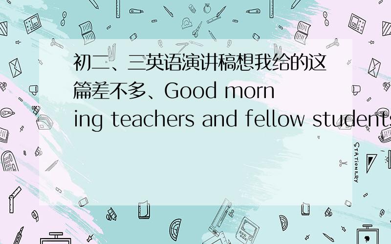 初二、三英语演讲稿想我给的这篇差不多、Good morning teachers and fellow students