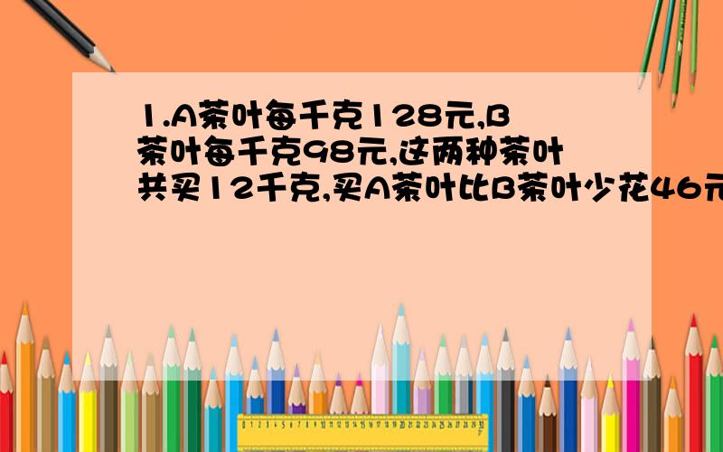 1.A茶叶每千克128元,B茶叶每千克98元,这两种茶叶共买12千克,买A茶叶比B茶叶少花46元.问每种茶叶各买多少千克