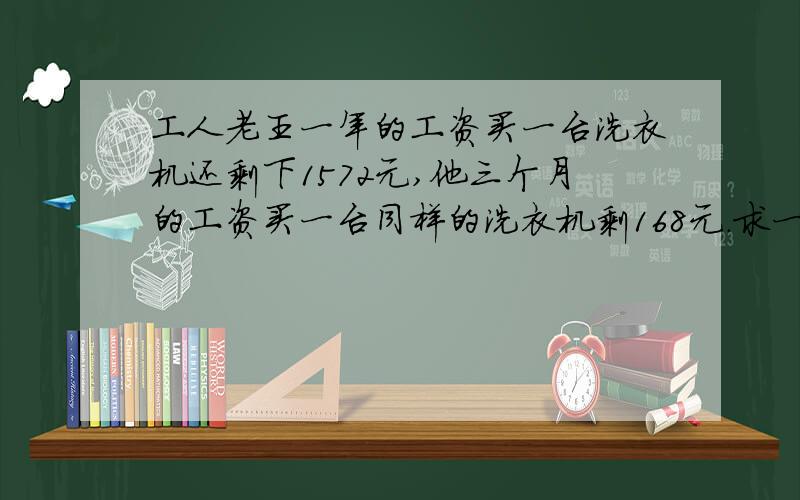 工人老王一年的工资买一台洗衣机还剩下1572元,他三个月的工资买一台同样的洗衣机剩168元.求一台多少钱.