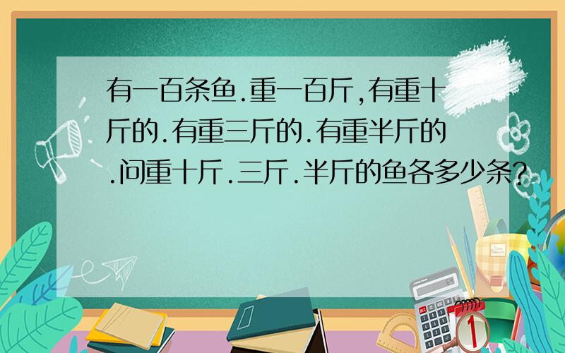 有一百条鱼.重一百斤,有重十斤的.有重三斤的.有重半斤的.问重十斤.三斤.半斤的鱼各多少条?