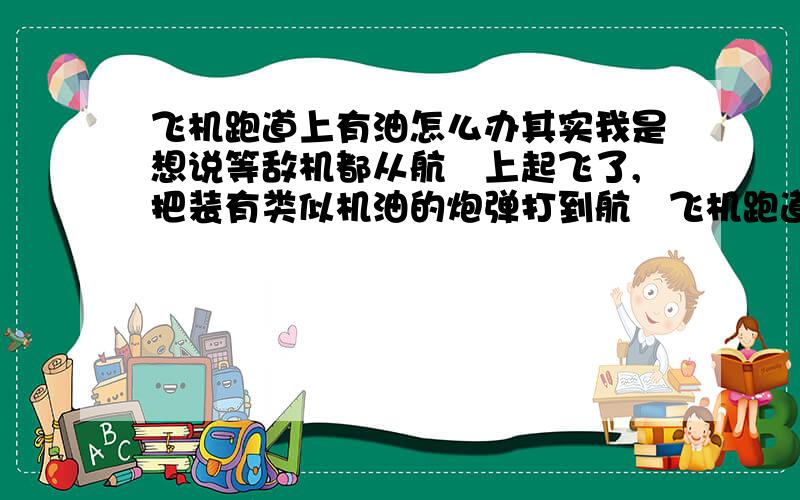 飞机跑道上有油怎么办其实我是想说等敌机都从航毌上起飞了,把装有类似机油的炮弹打到航毌飞机跑道上,如果短时间内处理不了,敌