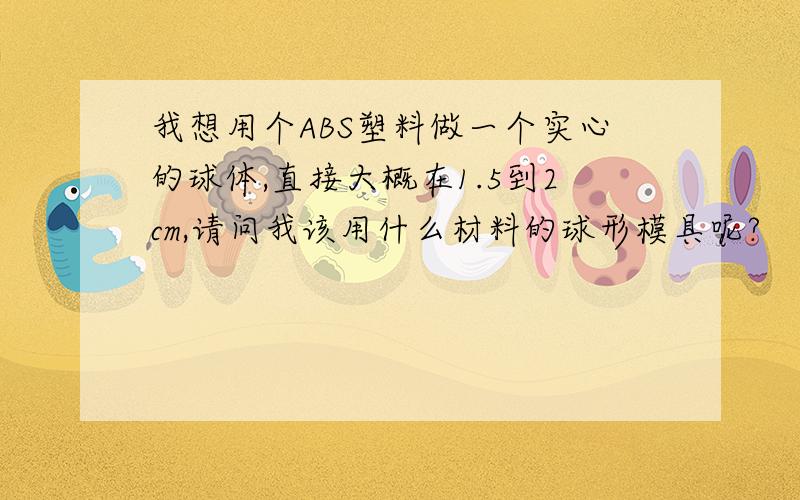 我想用个ABS塑料做一个实心的球体,直接大概在1.5到2cm,请问我该用什么材料的球形模具呢?