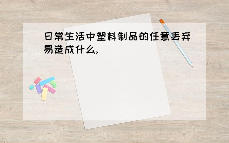 日常生活中塑料制品的任意丢弃易造成什么,