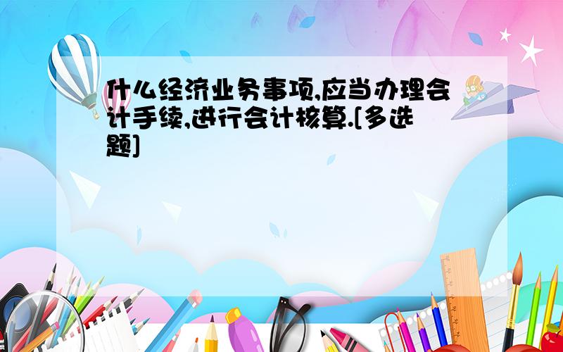 什么经济业务事项,应当办理会计手续,进行会计核算.[多选题]