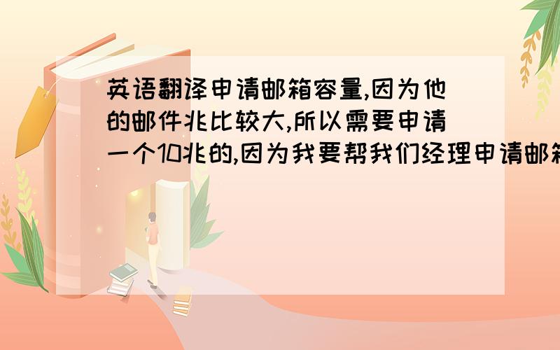 英语翻译申请邮箱容量,因为他的邮件兆比较大,所以需要申请一个10兆的,因为我要帮我们经理申请邮箱容量,