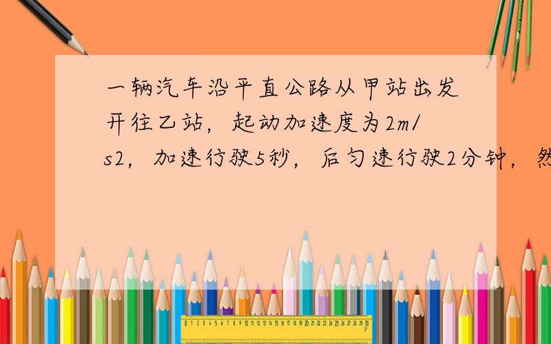 一辆汽车沿平直公路从甲站出发开往乙站，起动加速度为2m/s2，加速行驶5秒，后匀速行驶2分钟，然后刹车做匀减速运动，滑行