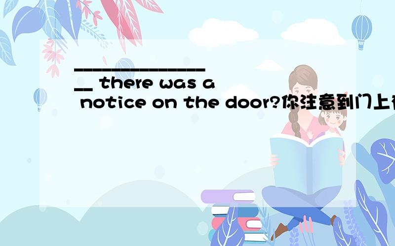 ________________ there was a notice on the door?你注意到门上有个通知吗?