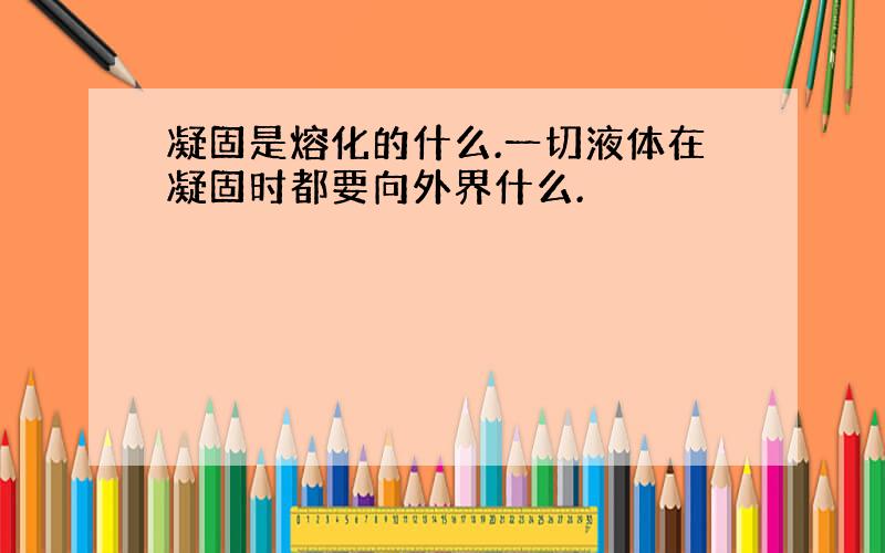 凝固是熔化的什么.一切液体在凝固时都要向外界什么.