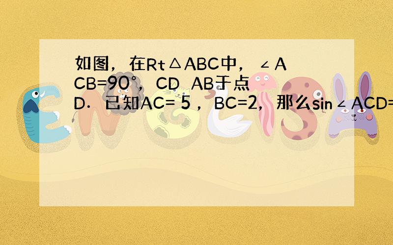 如图，在Rt△ABC中，∠ACB=90°，CD⊥AB于点D．已知AC= 5 ，BC=2，那么sin∠ACD=（　　） A