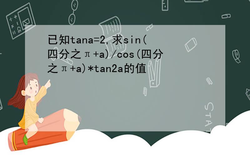 已知tana=2,求sin(四分之π+a)/cos(四分之π+a)*tan2a的值