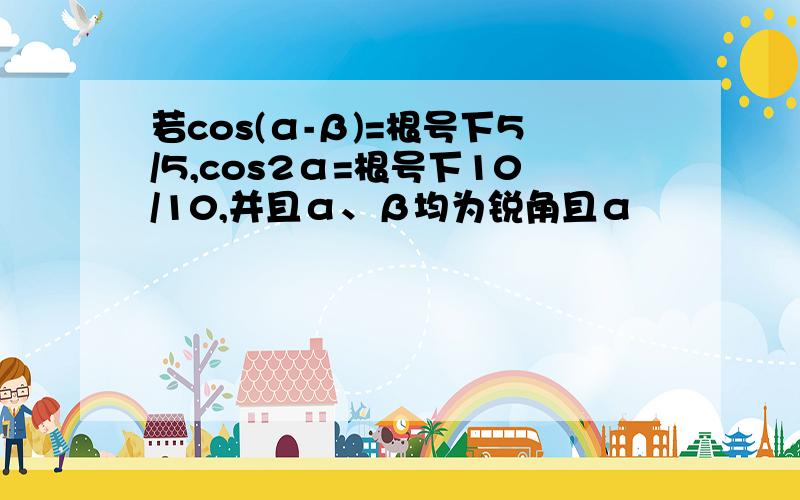 若cos(α-β)=根号下5/5,cos2α=根号下10/10,并且α、β均为锐角且α