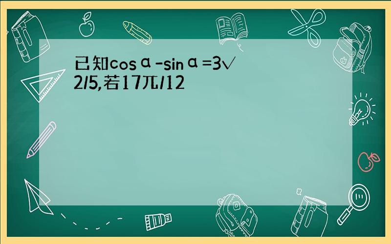 已知cosα-sinα=3√2/5,若17兀/12