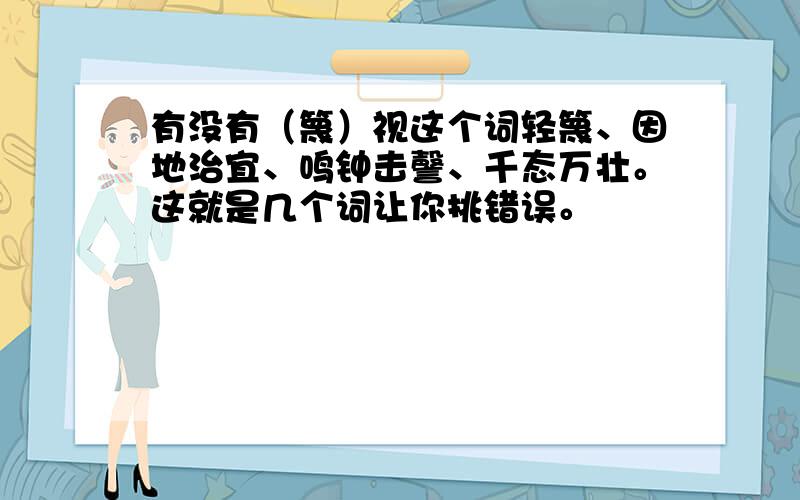 有没有（篾）视这个词轻篾、因地治宜、鸣钟击謦、千态万壮。这就是几个词让你挑错误。