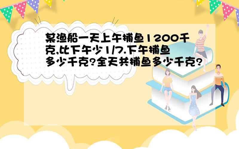某渔船一天上午捕鱼1200千克,比下午少1/7.下午捕鱼多少千克?全天共捕鱼多少千克?