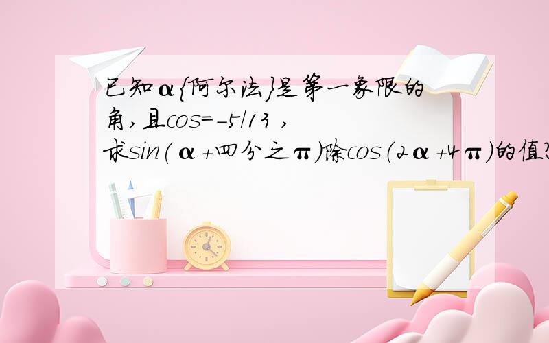 已知α{阿尔法}是第一象限的角,且cos=-5/13 ,求sin(α+四分之π）除cos（2α+4π）的值?