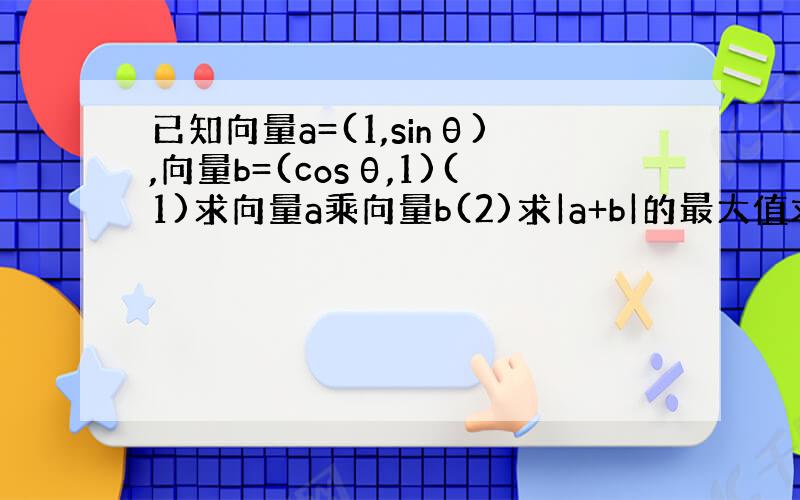 已知向量a=(1,sinθ),向量b=(cosθ,1)(1)求向量a乘向量b(2)求|a+b|的最大值求过程