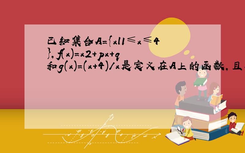 已知集合A={xl1≤x≤4},f(x)=x2+px+q和g(x)=(x+4)/x是定义在A上的函数,且在X0处同时取到