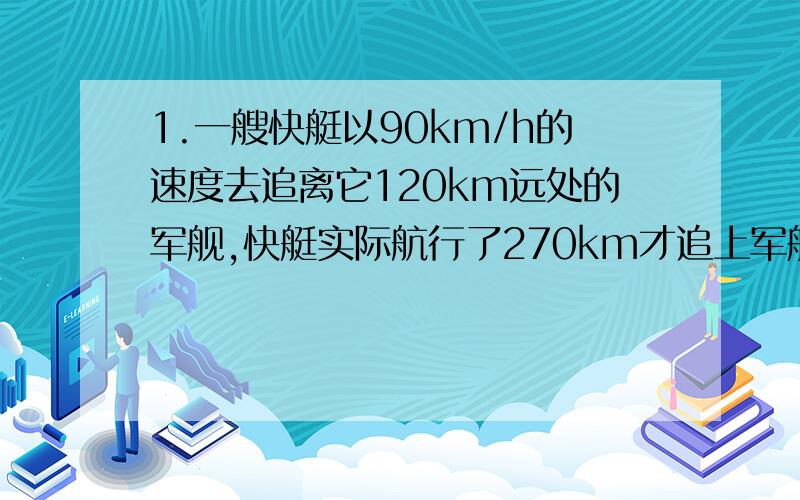 1.一艘快艇以90km/h的速度去追离它120km远处的军舰,快艇实际航行了270km才追上军舰,军舰的速度多大?